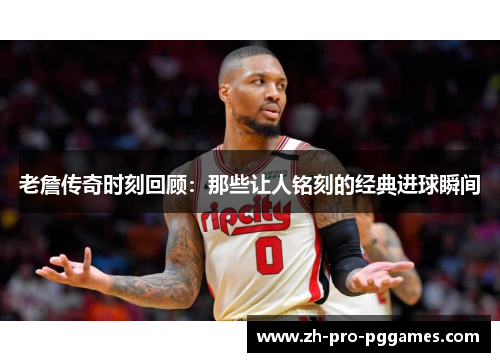 老詹传奇时刻回顾：那些让人铭刻的经典进球瞬间