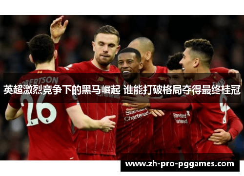 英超激烈竞争下的黑马崛起 谁能打破格局夺得最终桂冠