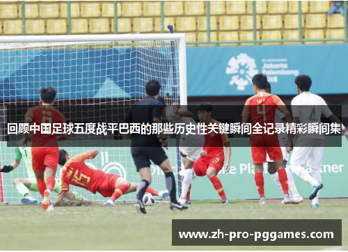 回顾中国足球五度战平巴西的那些历史性关键瞬间全记录精彩瞬间集 回顾中国足球五度战平巴西的那些历史性关键瞬间全记录精彩瞬间集