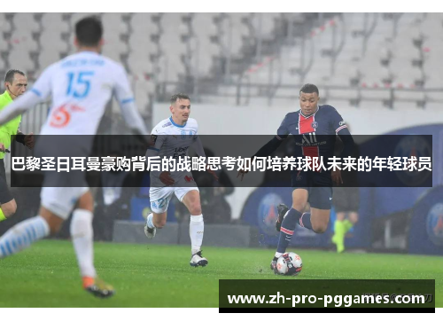 巴黎圣日耳曼豪购背后的战略思考如何培养球队未来的年轻球员 巴黎圣日耳曼豪购背后的战略思考如何培养球队未来的年轻球员
