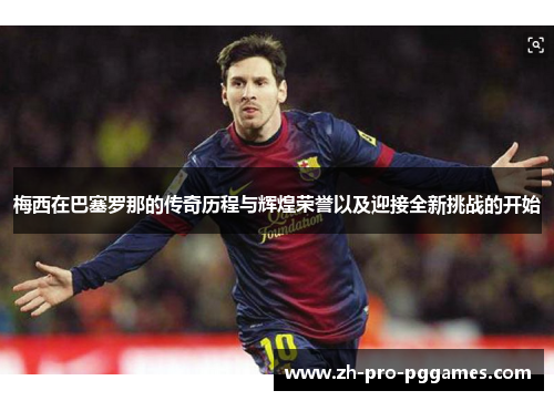 梅西在巴塞罗那的传奇历程与辉煌荣誉以及迎接全新挑战的开始