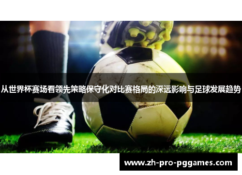 从世界杯赛场看领先策略保守化对比赛格局的深远影响与足球发展趋势