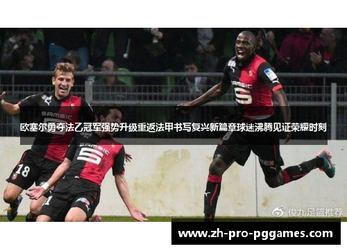 欧塞尔勇夺法乙冠军强势升级重返法甲书写复兴新篇章球迷沸腾见证荣耀时刻 欧塞尔勇夺法乙冠军强势升级重返法甲书写复兴新篇章球迷沸腾见证荣耀时刻