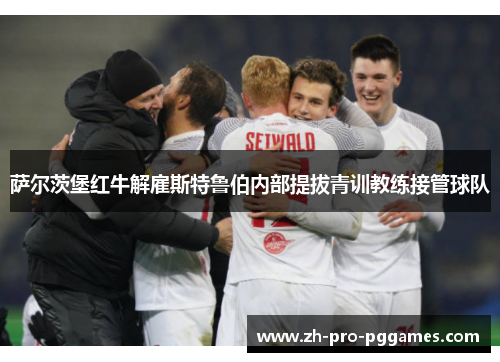 萨尔茨堡红牛解雇斯特鲁伯内部提拔青训教练接管球队 萨尔茨堡红牛解雇斯特鲁伯内部提拔青训教练接管球队