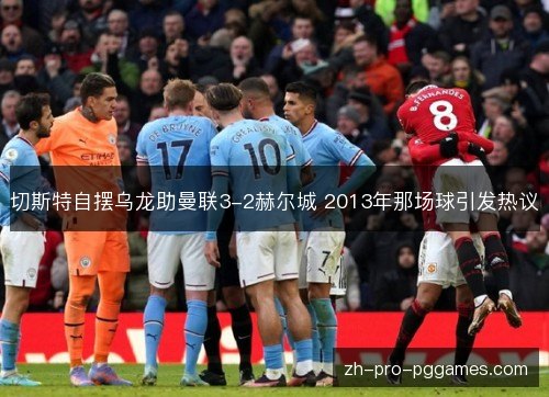 切斯特自摆乌龙助曼联3-2赫尔城 2013年那场球引发热议 切斯特自摆乌龙助曼联3-2赫尔城 2013年那场球引发热议